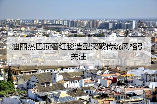 迪丽热巴顶奢红毯造型突破传统风格引关注